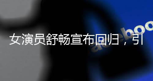 女演员舒畅宣布回归，引发粉丝热议