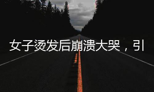 女子烫发后崩溃大哭，引发社会关注