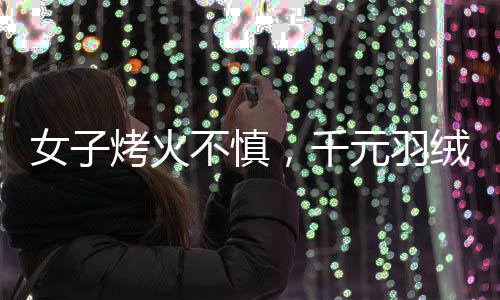 女子烤火不慎，千元羽绒服被烤化，引发消费警示
