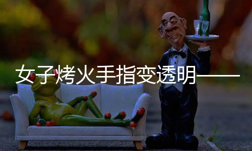女子烤火手指变透明——摄影师揭秘神奇现象背后的原理