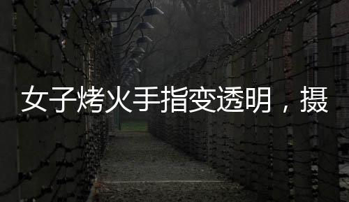 女子烤火手指变透明，摄影师揭秘神奇现象背后的原理