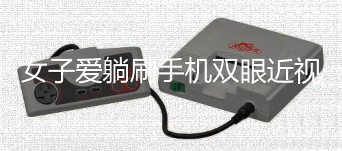 女子爱躺刷手机双眼近视差400度，警惕日常习惯带来的视力危机