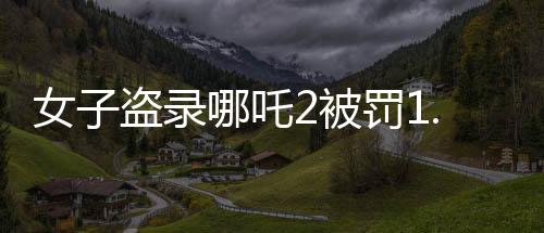 女子盗录哪吒2被罚1.5万，法律对侵犯版权行为的严厉打击