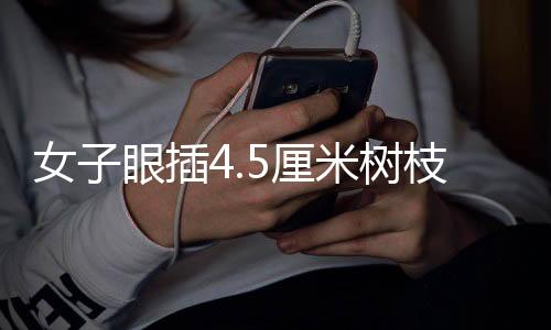 女子眼插4.5厘米树枝——一次意外中的医学奇迹