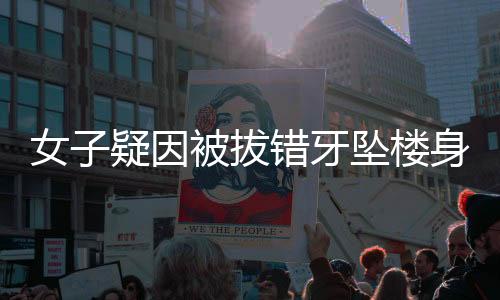 女子疑因被拔错牙坠楼身亡，一起引发社会广泛关注的悲剧事件