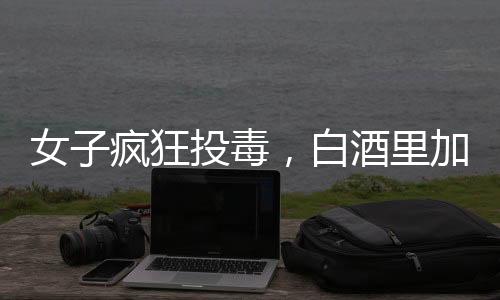 女子疯狂投毒，白酒里加头孢，情人生命危在旦夕