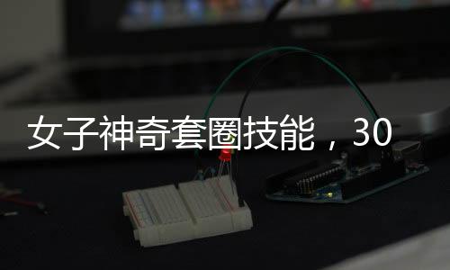 女子神奇套圈技能，300个圈无一失手，触碰物品即反弹现象揭秘
