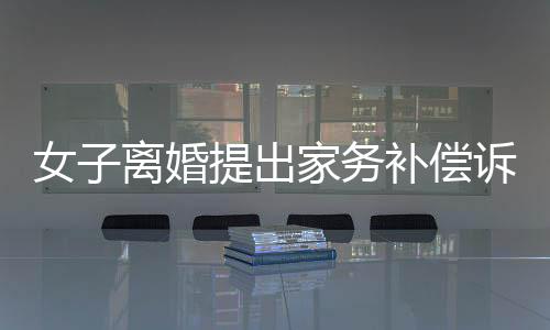 女子离婚提出家务补偿诉求获法院支持，金额达二十五万