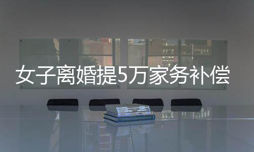 女子离婚提5万家务补偿，法院判赔数额惊人，揭示家庭劳务价值重塑
