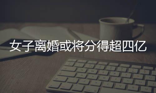 女子离婚或将分得超四亿元财产——一次财富震荡背后的深层剖析
