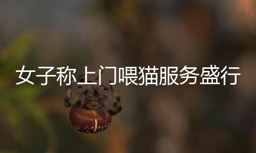 女子称上门喂猫服务盛行，一天跑遍20家收费110元