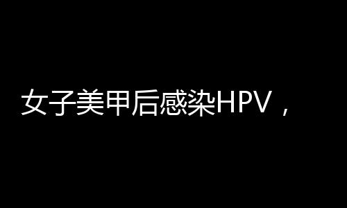 女子美甲后感染HPV，引发社会关注