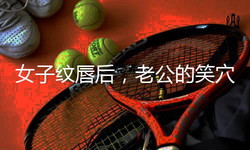 女子纹唇后，老公的笑穴被触动，家庭幸福指数飙升