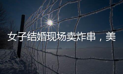 女子结婚现场卖炸串，美食与爱情的完美结合