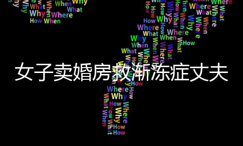 女子卖婚房救渐冻症丈夫，生死之间的大爱传奇