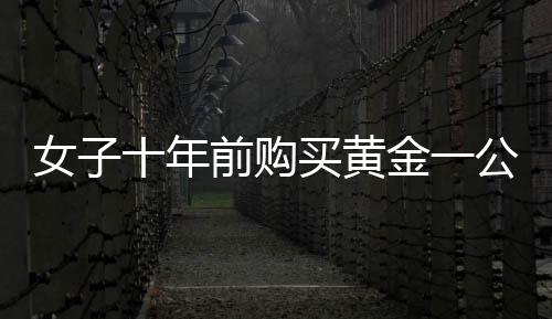 女子十年前购买黄金一公斤，投资回报惊人，净赚三十余万