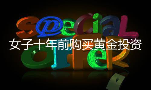 女子十年前购买黄金投资，一公斤黄金净赚三十余万，黄金投资的魅力与价值体现