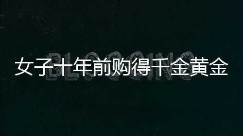女子十年前购得千金黄金，获巨额增值惊喜，十年累积财富大增三十余万
