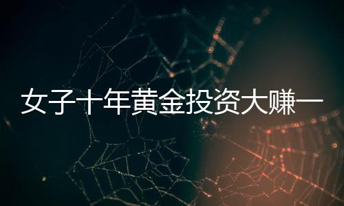 女子十年黄金投资大赚一笔，1千克黄金净赚三十余万，引发市场热议