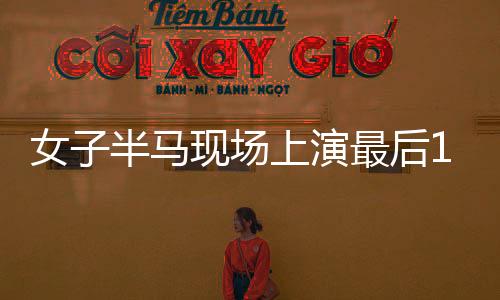 女子半马现场上演最后1秒反超冲线，激情与毅力的瞬间辉煌