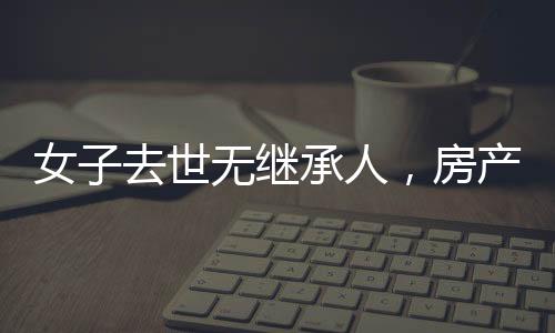 女子去世无继承人，房产归宿国家——财产继承与社会责任探讨