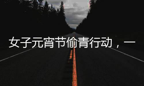 女子元宵节偷青行动，一棵超大的菜背后的故事