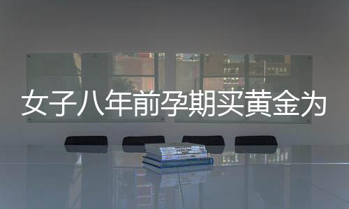 女子八年前孕期买黄金为儿子攒彩礼，一段深藏的母爱故事