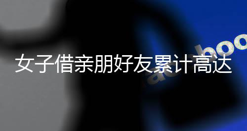 女子借亲朋好友累计高达3700多万未还，引发社会关注