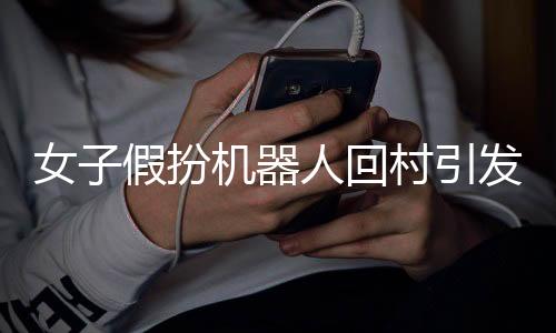 女子假扮机器人回村引发相亲话题，背后隐藏的深层次意义分析