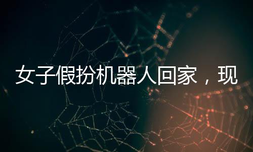女子假扮机器人回家，现实与科技的交织奇迹