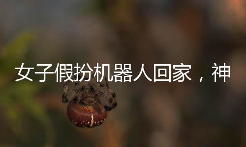 女子假扮机器人回家，神秘事件引发关注热潮