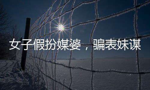 女子假扮媒婆，骗表妹谋财，揭露背后的故事与警示社会
