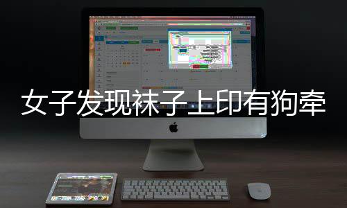 女子发现袜子上印有狗牵女性不雅图案，引发社会关注