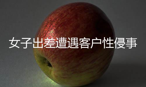 女子出差遭遇客户性侵事件，同行领导回应