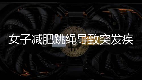 女子减肥跳绳导致突发疾病，运动健康需警惕