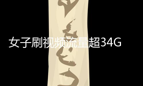 女子刷视频流量超34G欠费逾万元，网络时代的流量警示