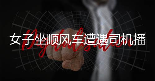 女子坐顺风车遭遇司机播放不雅视频事件，警示社会关注乘车安全