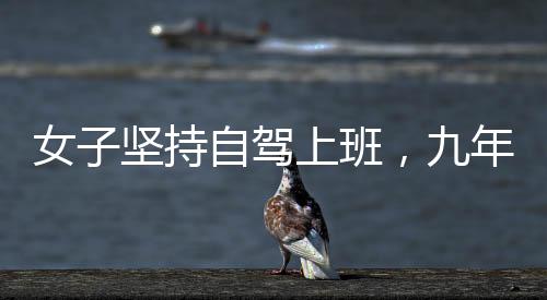 女子坚持自驾上班，九年征程穿越繁华与荒凉，关于奋斗与选择的故事