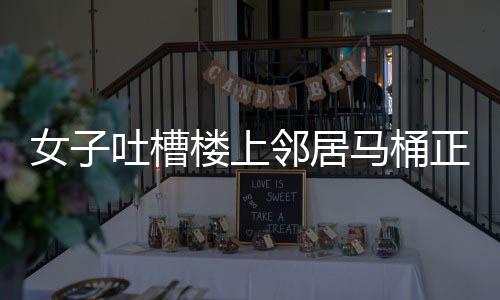 女子吐槽楼上邻居马桶正对自家厨房，邻里矛盾引发关注