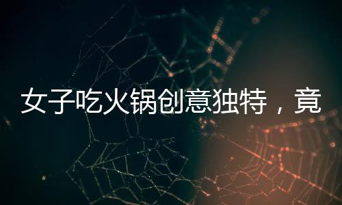 女子吃火锅创意独特，竟将隔壁桌剩余食材纳入火锅涮菜之列