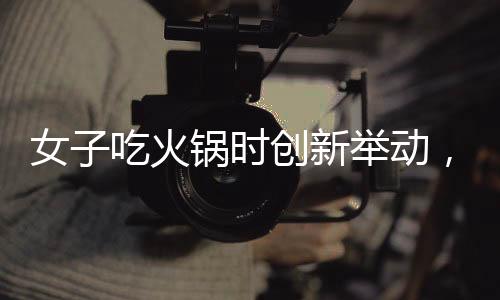 女子吃火锅时创新举动，将隔壁桌剩余食材纳入锅底，引发网友热议