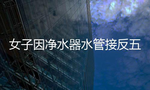 女子因净水器水管接反五年饮用废水，科普家用净水器的正确安装与使用方法