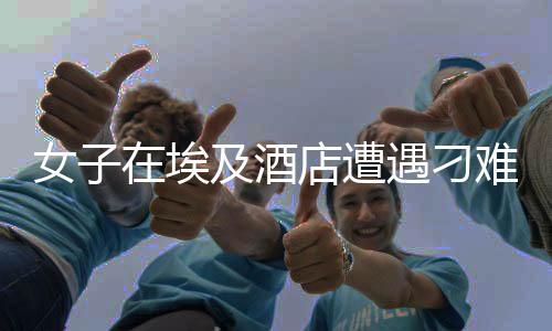 女子在埃及酒店遭遇刁难，硬气回应引发热议