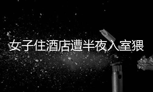 女子住酒店遭半夜入室猥亵事件曝光，警方迅速介入处理