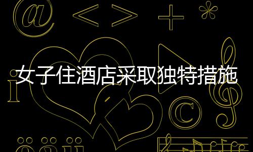 女子住酒店采取独特措施防范偷拍，一块布与一根绳子的智慧