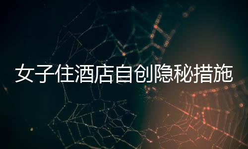女子住酒店自创隐秘措施，一绳一布保障安全防线大揭秘