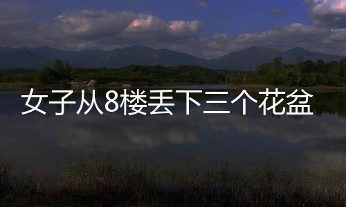 女子从8楼丢下三个花盆，事件引发社会关注与讨论