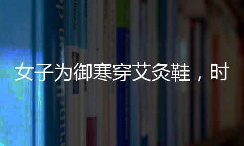 女子为御寒穿艾灸鞋，时尚与健康结合的新选择