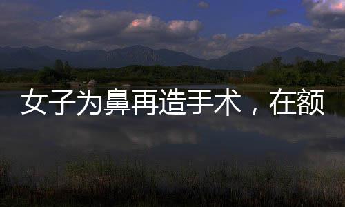 女子为鼻再造手术，在额头养新皮肤，创新手术展现未来希望
