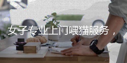 女子专业上门喂猫服务，一天服务二十家，每单收费达百元